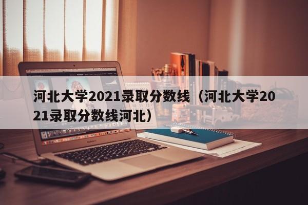 河北大学2021录取分数线（河北大学2021录取分数线河北）