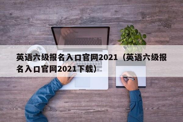 英语六级报名入口官网2021（英语六级报名入口官网2021下载）