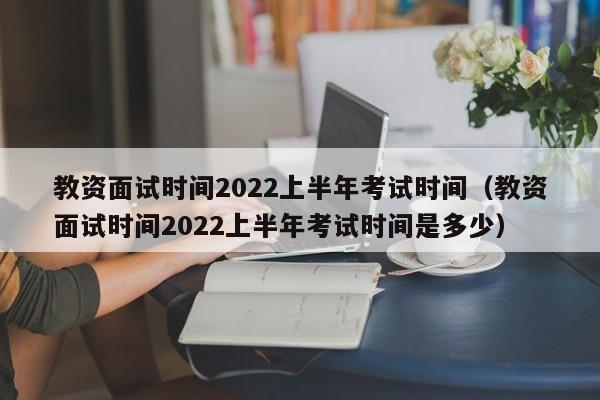 教资面试时间2022上半年考试时间（教资面试时间2022上半年考试时间是多少）