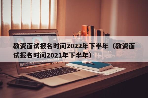 教资面试报名时间2022年下半年（教资面试报名时间2021年下半年）