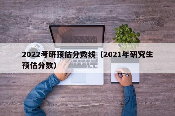 2022考研预估分数线（2021年研究生预估分数）