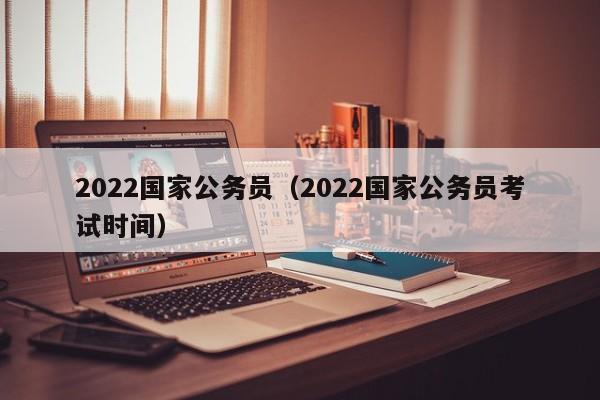 2022国家公务员（2022国家公务员考试时间）