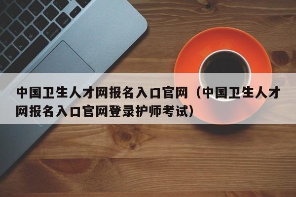 中国卫生人才网报名入口官网（中国卫生人才网报名入口官网登录护师考试）