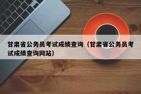 甘肃省公务员考试成绩查询（甘肃省公务员考试成绩查询网站）