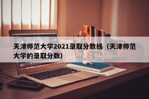 天津师范大学2021录取分数线（天津师范大学的录取分数）