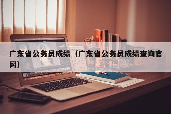 广东省公务员成绩（广东省公务员成绩查询官网）