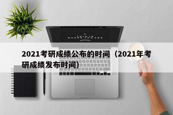 2021考研成绩公布的时间（2021年考研成绩发布时间）