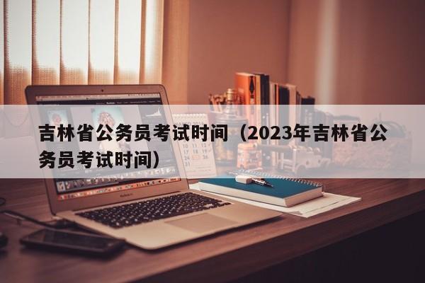 吉林省公务员考试时间（2023年吉林省公务员考试时间）