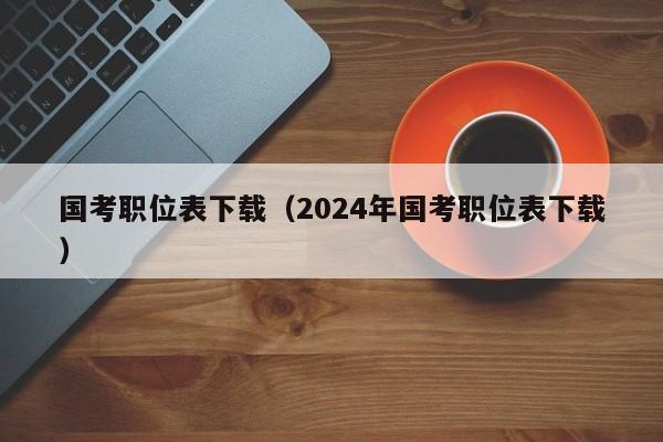 国考职位表下载（2024年国考职位表下载）