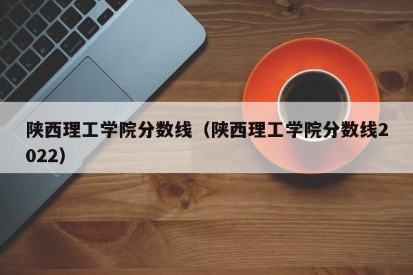 陕西理工学院分数线（陕西理工学院分数线2022）