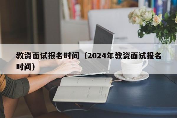 教资面试报名时间（2024年教资面试报名时间）