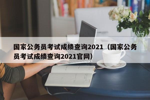 国家公务员考试成绩查询2021（国家公务员考试成绩查询2021官网）