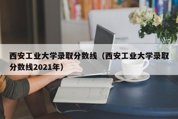 西安工业大学录取分数线（西安工业大学录取分数线2021年）