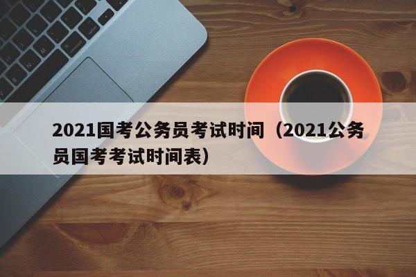 2021国考公务员考试时间（2021公务员国考考试时间表）