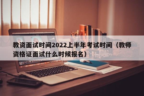 教资面试时间2022上半年考试时间（教师资格证面试什么时候报名）