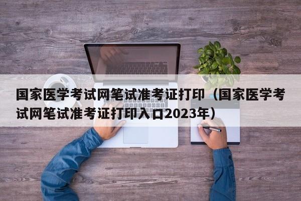 国家医学考试网笔试准考证打印（国家医学考试网笔试准考证打印入口2023年）