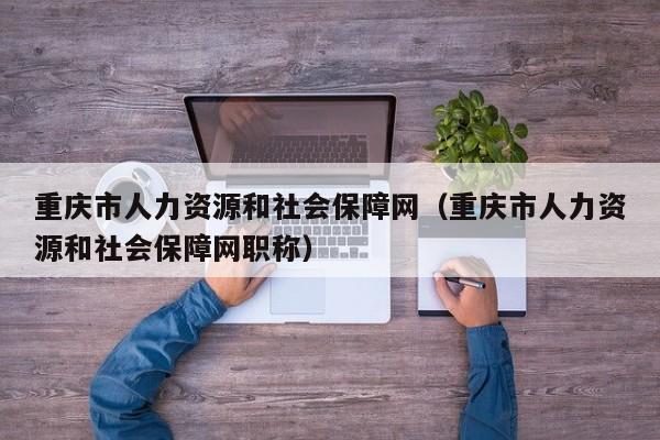 重庆市人力资源和社会保障网（重庆市人力资源和社会保障网职称）