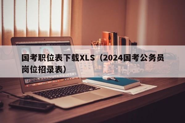 国考职位表下载XLS（2024国考公务员岗位招录表）