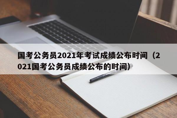 国考公务员2021年考试成绩公布时间（2021国考公务员成绩公布的时间）