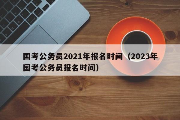 国考公务员2021年报名时间（2023年国考公务员报名时间）