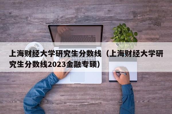 上海财经大学研究生分数线（上海财经大学研究生分数线2023金融专硕）