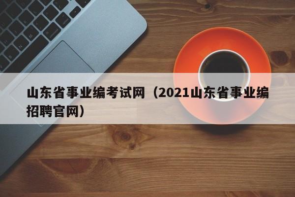 山东省事业编考试网（2021山东省事业编招聘官网）