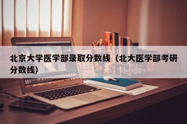 北京大学医学部录取分数线（北大医学部考研分数线）