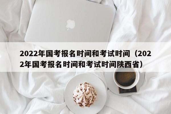 2022年国考报名时间和考试时间（2022年国考报名时间和考试时间陕西省）