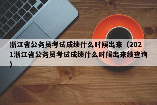 浙江省公务员考试成绩什么时候出来（2021浙江省公务员考试成绩什么时候出来绩查询）