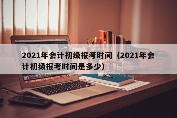 2021年会计初级报考时间（2021年会计初级报考时间是多少）