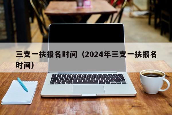 三支一扶报名时间（2024年三支一扶报名时间）