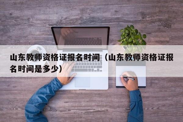 山东教师资格证报名时间（山东教师资格证报名时间是多少）