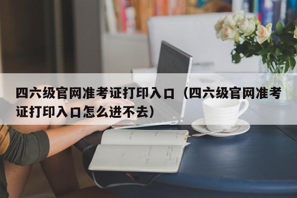 四六级官网准考证打印入口（四六级官网准考证打印入口怎么进不去）