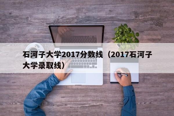 石河子大学2017分数线（2017石河子大学录取线）