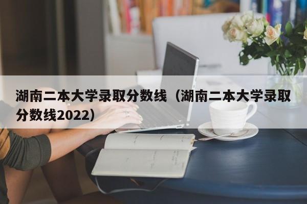 湖南二本大学录取分数线（湖南二本大学录取分数线2022）