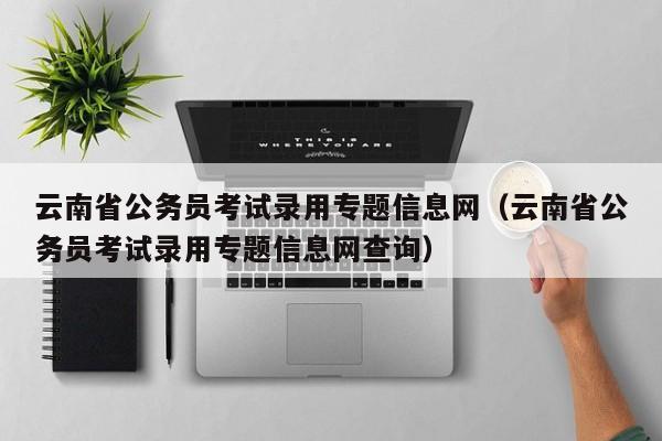 云南省公务员考试录用专题信息网（云南省公务员考试录用专题信息网查询）