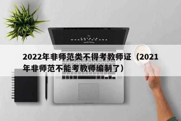 2022年非师范类不得考教师证（2021年非师范不能考教师编制了）