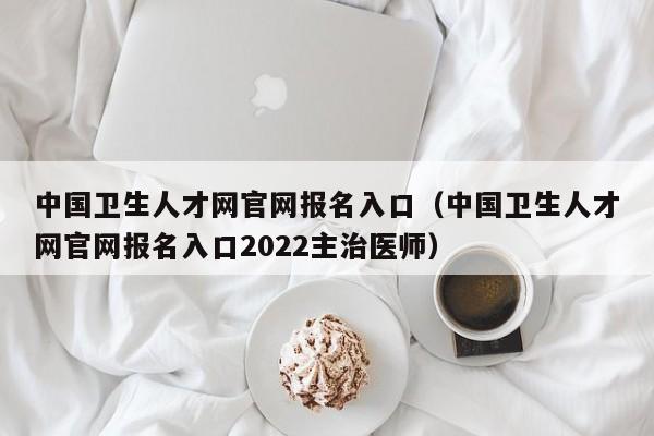 中国卫生人才网官网报名入口（中国卫生人才网官网报名入口2022主治医师）