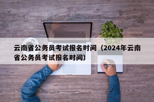 云南省公务员考试报名时间（2024年云南省公务员考试报名时间）