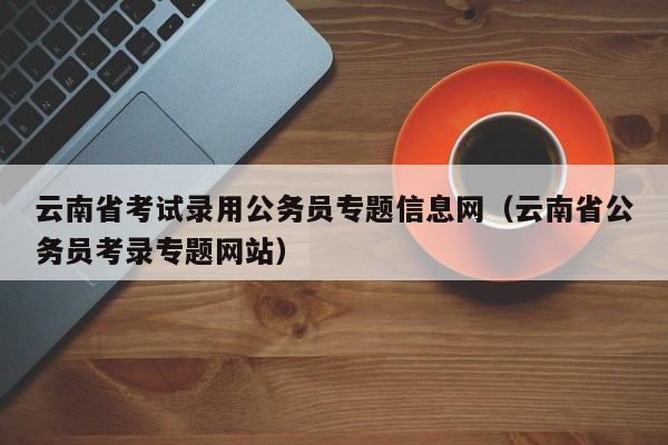 云南省考试录用公务员专题信息网（云南省公务员考录专题网站）