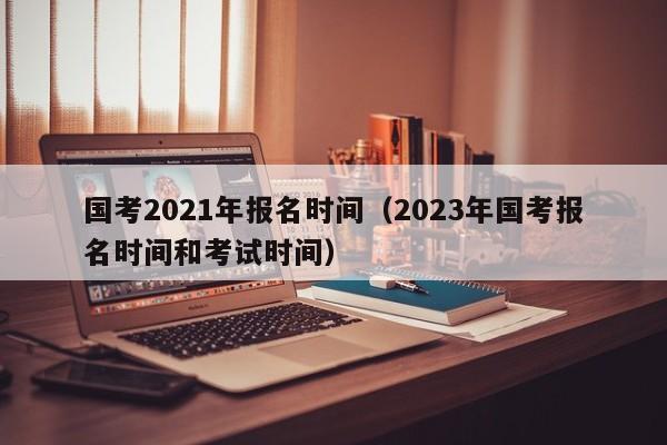 国考2021年报名时间（2023年国考报名时间和考试时间）