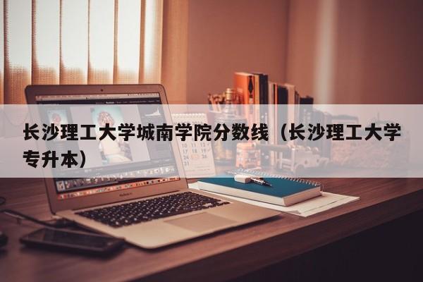 长沙理工大学城南学院分数线（长沙理工大学专升本）