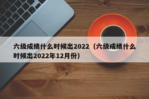 六级成绩什么时候出2022（六级成绩什么时候出2022年12月份）