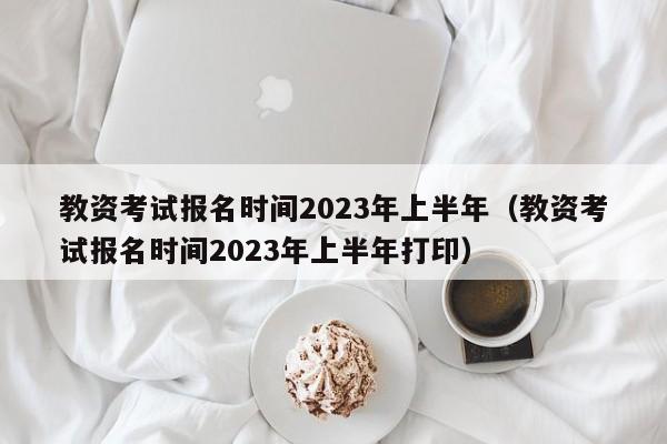 教资考试报名时间2023年上半年（教资考试报名时间2023年上半年打印）