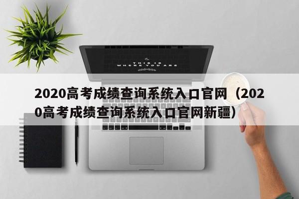 2020高考成绩查询系统入口官网（2020高考成绩查询系统入口官网新疆）