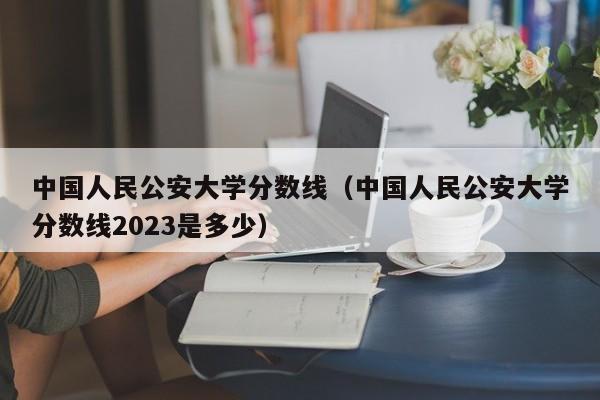 中国人民公安大学分数线（中国人民公安大学分数线2023是多少）