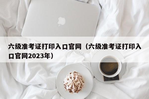 六级准考证打印入口官网（六级准考证打印入口官网2023年）