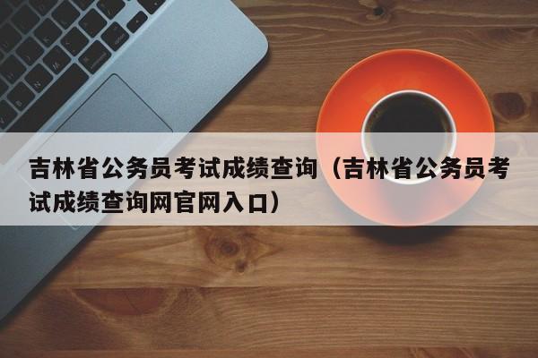 吉林省公务员考试成绩查询（吉林省公务员考试成绩查询网官网入口）