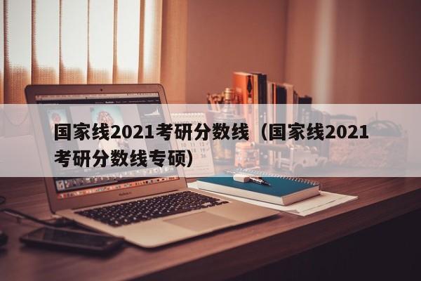 国家线2021考研分数线（国家线2021考研分数线专硕）