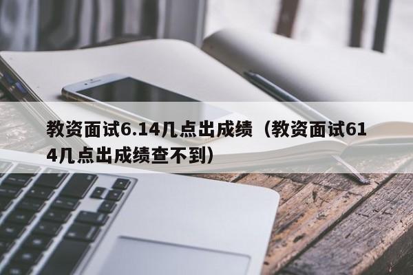 教资面试6.14几点出成绩（教资面试614几点出成绩查不到）